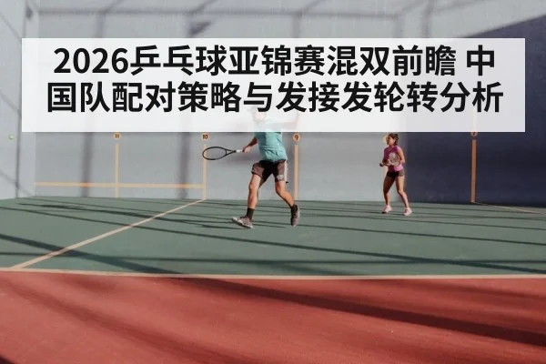 2026乒乓球亚锦赛混双前瞻 中国队配对策略与发接发轮转分析