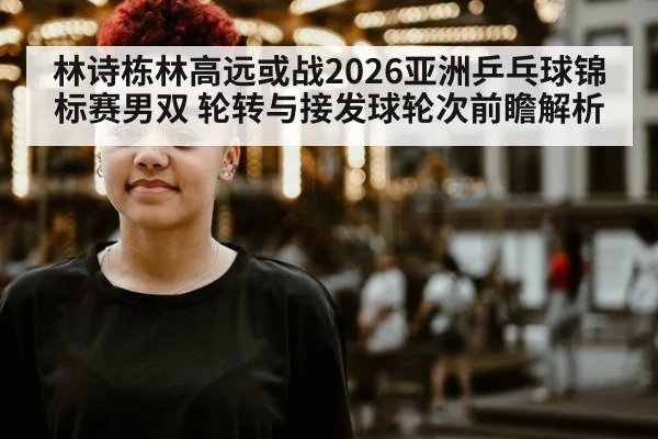 林诗栋林高远或战2026亚洲乒乓球锦标赛男双 轮转与接发球轮次前瞻解析