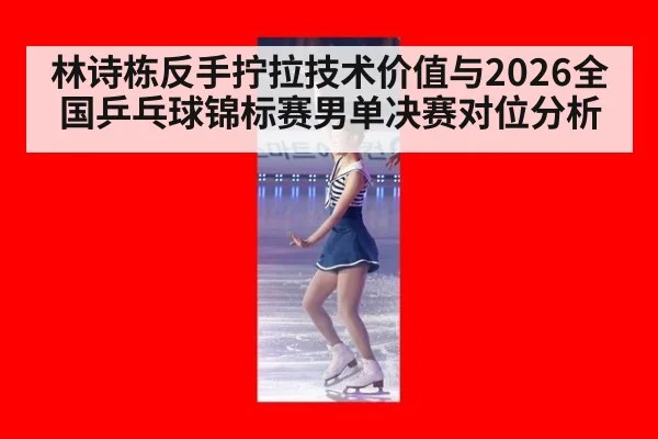 林诗栋反手拧拉技术价值与2026全国乒乓球锦标赛男单决赛对位分析